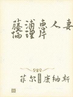 藤浦惠人妻在线伦理片