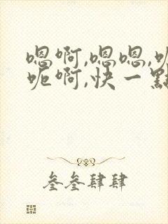 嗯啊,嗯嗯,呃呃啊,快一点口述