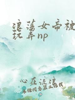 浪荡女帝被多人玩弄np