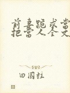 前妻跪求当初不把当人全文免费阅读