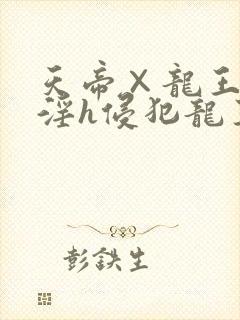 天帝×龙王之乱淫h侵犯龙王