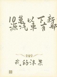 10万以下新能源汽车有哪些