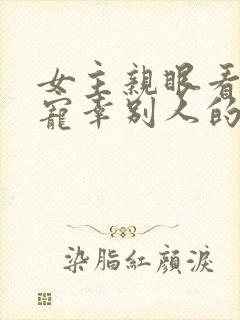 女主亲眼看总裁宠幸别人的小说