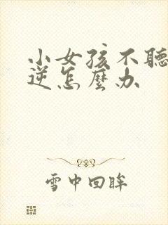 小女孩不听话叛逆怎么办