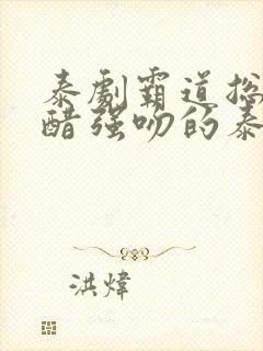 泰剧霸道总裁吃醋强吻的泰剧