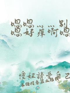 嗯嗯……别舔啊嗯好痒啊嗯好舒服
