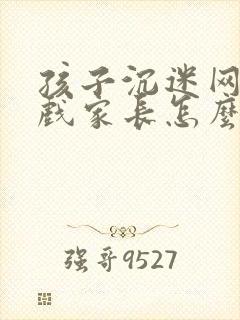 孩子沉迷网络游戏家长怎么处理