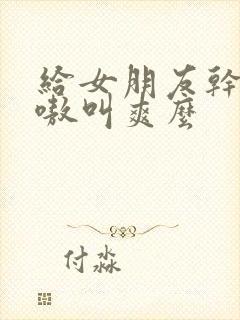 给女朋友干的嗷嗷叫爽么
