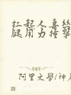 扛起人妻丝袜美腿用力撞击