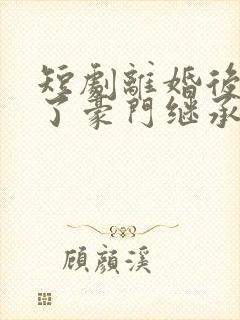 短剧离婚后我成了豪门继承人