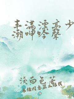 丰满漂亮少妇高潮呻吟声