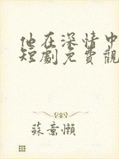 他在深情中陨落短剧免费观看