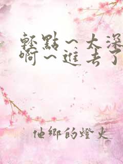 轻点～太深了～啊～进去了