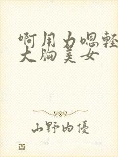 啊用力嗯轻一点大胸美女
