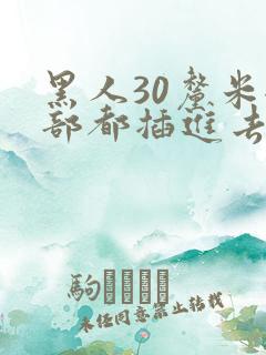黑人30厘米全部都插进去了