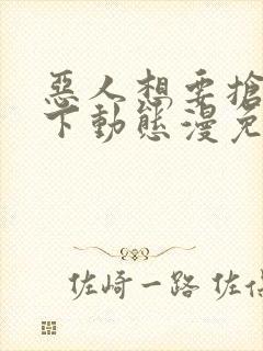 恶人想要抢救一下动态漫免费完整版