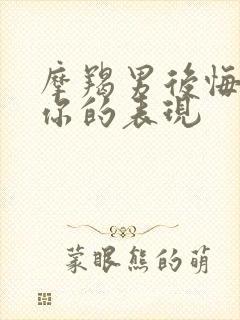 摩羯男后悔伤害你的表现