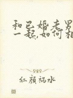 和已婚老男人在一起,如何相处