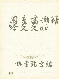 国产高潮精品呻吟久久av