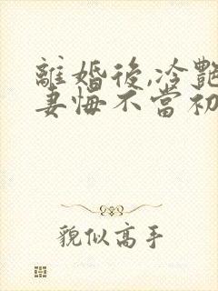 离婚后,冷艳前妻悔不当初顾清雪的小说