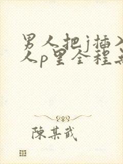 男人把j插入女人p里全程无遮挡