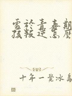 处于青春期的女孩叛逆怎么办
