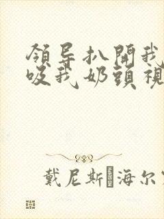 领导扒开我奶罩吸我奶头视频