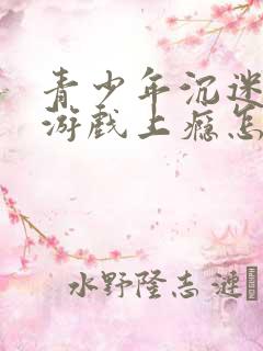 青少年沉迷网络游戏上瘾怎么办理