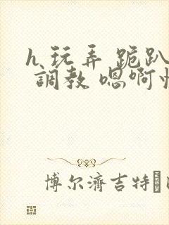 h 玩弄 跪趴 调教 嗯啊快穿