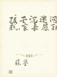孩子沉迷网络游戏,家长应该怎么劝说