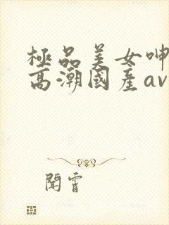 极品美女呻吟到高潮国产av