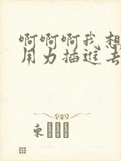 啊啊啊我想要你用力插进去