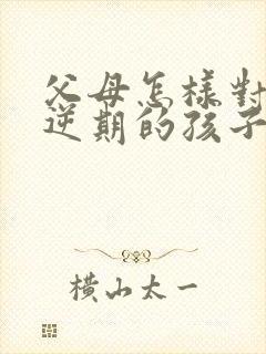父母怎样对待叛逆期的孩子