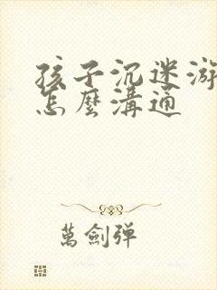 孩子沉迷游戏该怎么沟通