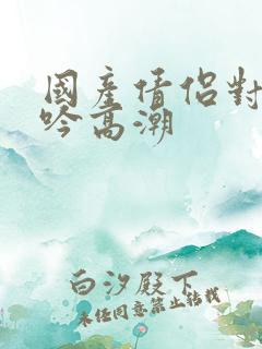 国产倩侣对白呻吟高潮
