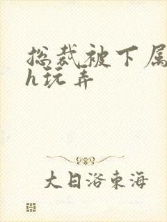 总裁被下属调教h玩弄