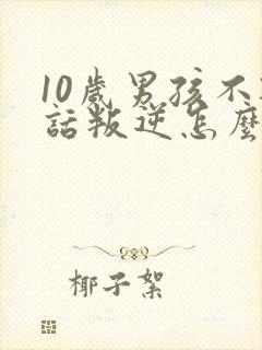 10岁男孩不听话叛逆怎么办