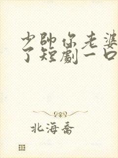 少帅你老婆又跑了短剧一口气看完