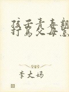 孩子青春期叛逆打骂父母怎么办