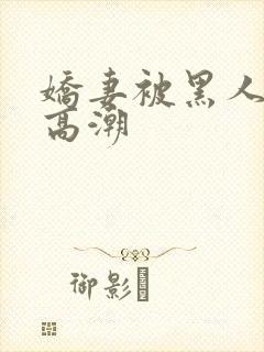 娇妻被黑人c到高潮
