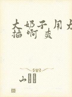 大奶子 用力 插 啊 爽
