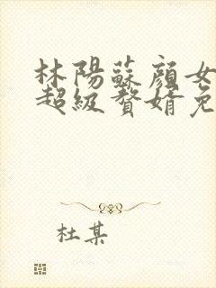 林阳苏颜女神的超级赘婿免费阅读