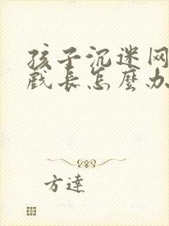 孩子沉迷网络游戏长怎么办