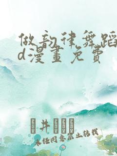做韵律舞蹈的3d漫画免费
