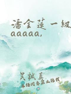 潘金莲一级淫片aaaaa,