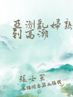 亚洲乱妇熟女爽到高潮