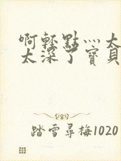 啊轻点灬太粗嗯太深了宝贝q视频