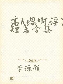 高h嗯啊淫窝啊短篇合集