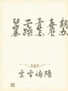 儿子青春期脾气暴躁怎么办