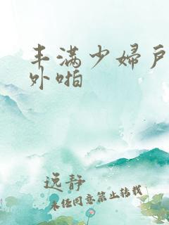 丰满少妇户外野外啪